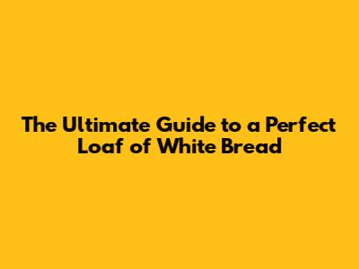 The Ultimate Guide to a Perfect Loaf of White Bread