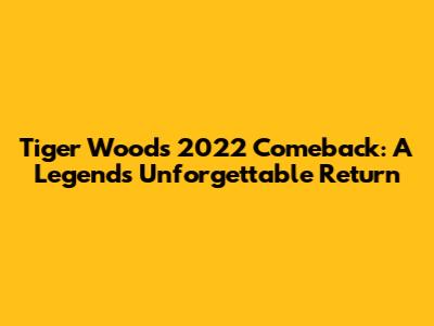 Tiger Woods' 2022 Comeback: A Legend's Unforgettable Return