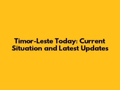 Timor-Leste Today: Current Situation and Latest Updates