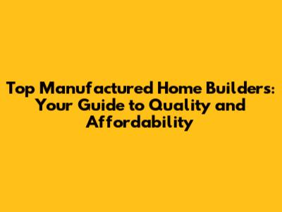 Top Manufactured Home Builders: Your Guide to Quality and Affordability