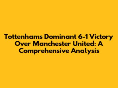 Tottenham's Dominant 6-1 Victory Over Manchester United: A Comprehensive Analysis