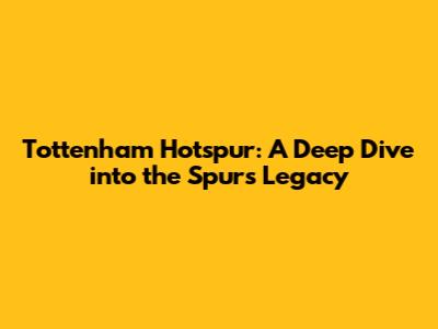 Tottenham Hotspur: A Deep Dive into the Spurs' Legacy