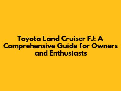 Toyota Land Cruiser FJ: A Comprehensive Guide for Owners and Enthusiasts