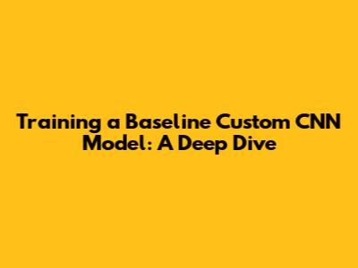 Training a Baseline Custom CNN Model: A Deep Dive