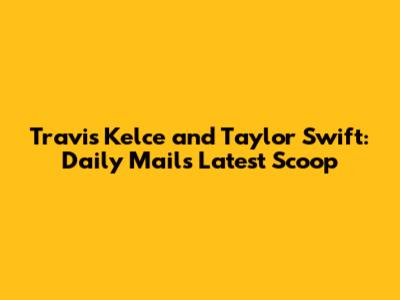 Travis Kelce and Taylor Swift: Daily Mail's Latest Scoop
