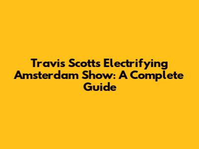 Travis Scott's Electrifying Amsterdam Show: A Complete Guide