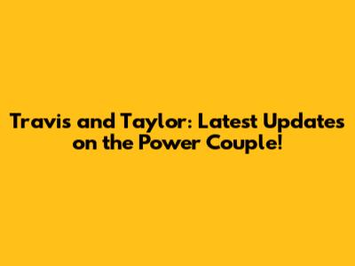 Travis and Taylor: Latest Updates on the Power Couple!