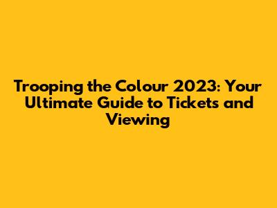 Trooping the Colour 2023: Your Ultimate Guide to Tickets and Viewing