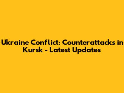 Ukraine Conflict: Counterattacks in Kursk - Latest Updates