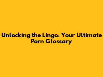 Unlocking the Lingo: Your Ultimate Porn Glossary