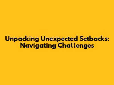 Unpacking Unexpected Setbacks: Navigating Challenges