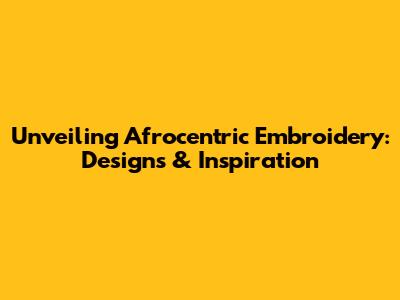Unveiling Afrocentric Embroidery: Designs & Inspiration