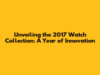 Unveiling the 2017 Watch Collection: A Year of Innovation