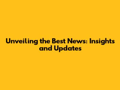 Unveiling the Best News: Insights and Updates