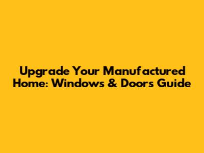 Upgrade Your Manufactured Home: Windows & Doors Guide