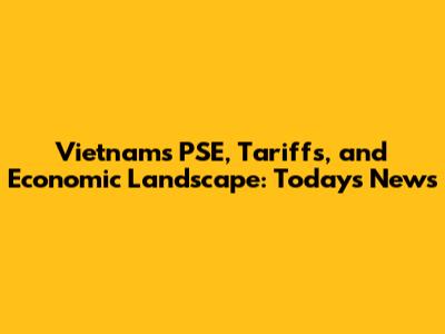 Vietnam's PSE, Tariffs, and Economic Landscape: Today's News