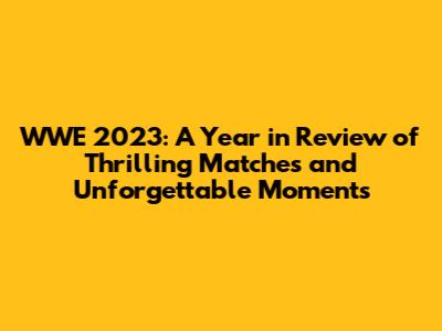 WWE 2023: A Year in Review of Thrilling Matches and Unforgettable Moments