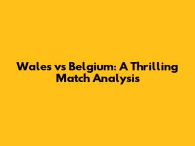 Wales vs Belgium: A Thrilling Match Analysis