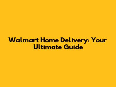 Walmart Home Delivery: Your Ultimate Guide