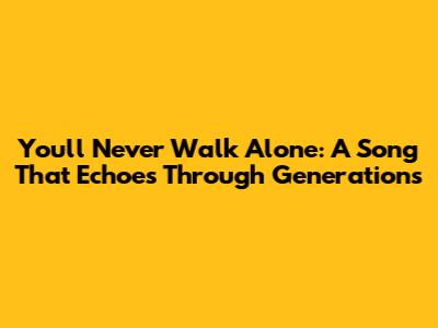 You'll Never Walk Alone: A Song That Echoes Through Generations