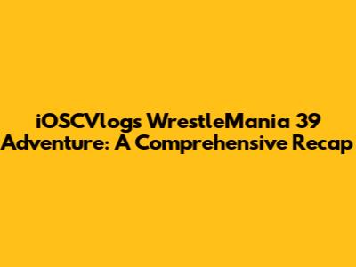 iOSCVlogs' WrestleMania 39 Adventure: A Comprehensive Recap