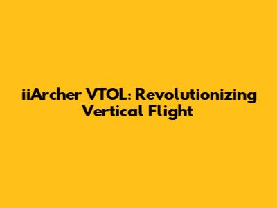 iiArcher VTOL: Revolutionizing Vertical Flight